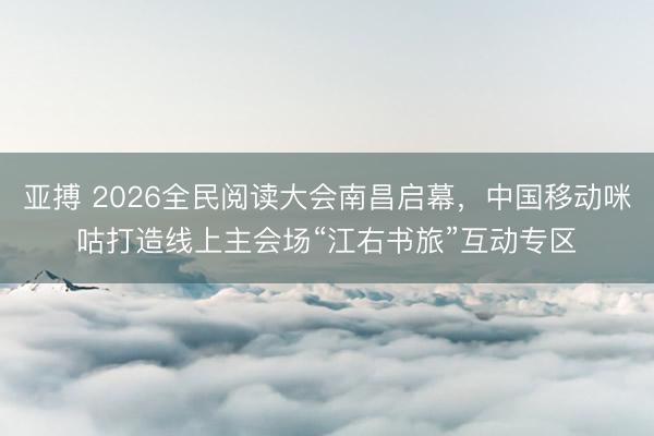 亚搏 2026全民阅读大会南昌启幕，中国移动咪咕打造线上主会场“江右书旅”互动专区