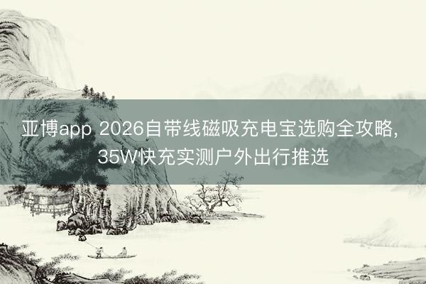 亚博app 2026自带线磁吸充电宝选购全攻略， 35W快充实测户外出行推选