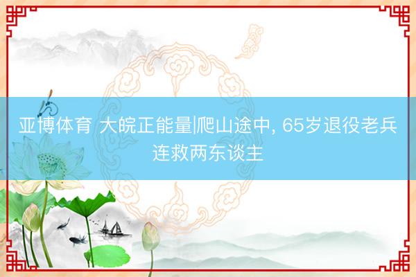 亚博体育 大皖正能量|爬山途中， 65岁退役老兵连救两东谈主