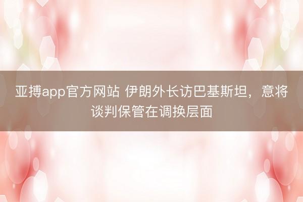 亚搏app官方网站 伊朗外长访巴基斯坦，意将谈判保管在调换层面