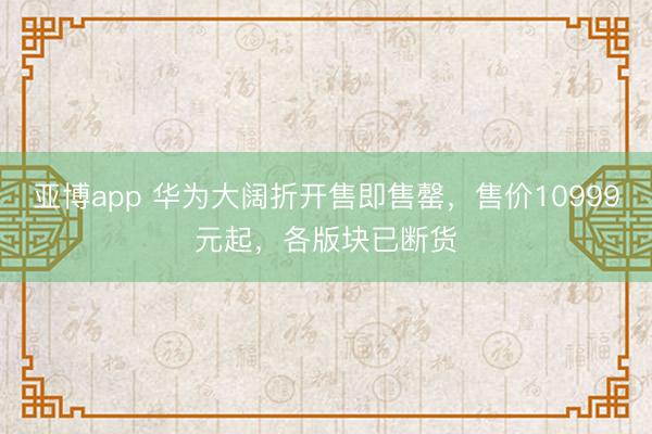 亚博app 华为大阔折开售即售罄，售价10999元起，各版块已断货