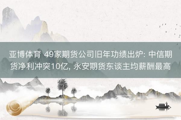 亚博体育 49家期货公司旧年功绩出炉: 中信期货净利冲突10亿， 永安期货东谈主均薪酬最高
