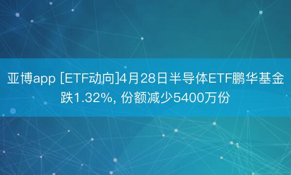 亚博app [ETF动向]4月28日半导体ETF鹏华基金跌1.32%， 份额减少5400万份