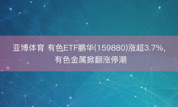 亚博体育 有色ETF鹏华(159880)涨超3.7%， 有色金属掀翻涨停潮