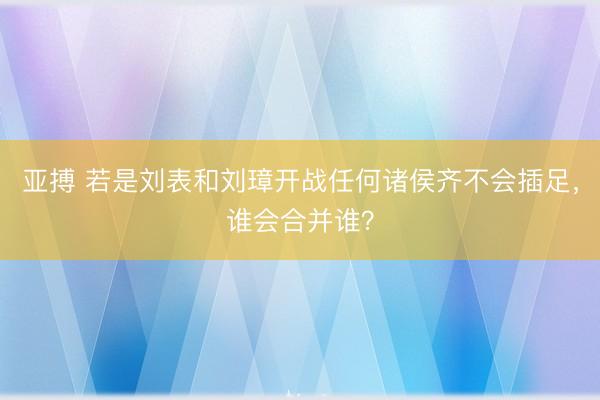 亚搏 若是刘表和刘璋开战任何诸侯齐不会插足，谁会合并谁？