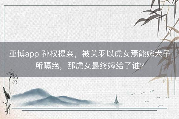 亚博app 孙权提亲，被关羽以虎女焉能嫁犬子所隔绝，那虎女最终嫁给了谁？