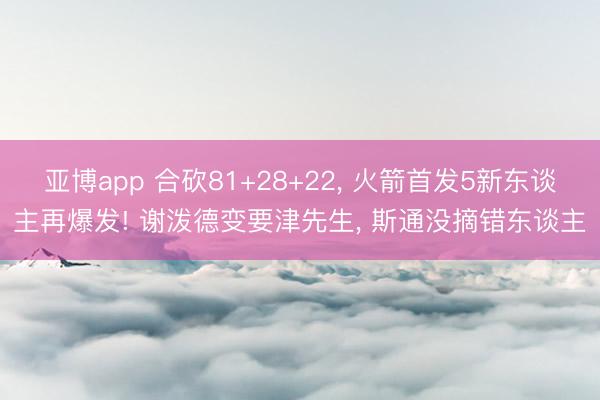 亚博app 合砍81+28+22， 火箭首发5新东谈主再爆发! 谢泼德变要津先生， 斯通没摘错东谈主