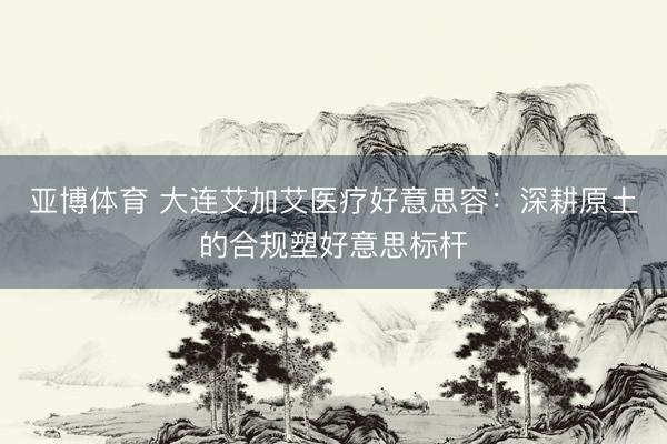 亚博体育 大连艾加艾医疗好意思容：深耕原土的合规塑好意思标杆