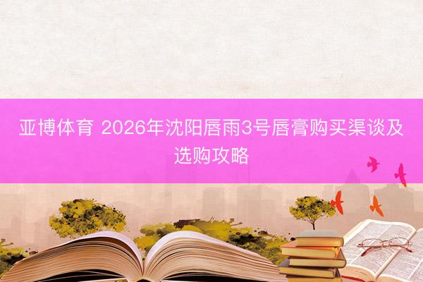 亚博体育 2026年沈阳唇雨3号唇膏购买渠谈及选购攻略