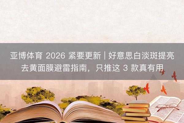 亚博体育 2026 紧要更新 | 好意思白淡斑提亮去黄面膜避雷指南，只推这 3 款真有用