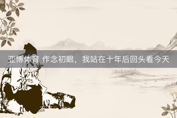 亚博体育 作念初眼，我站在十年后回头看今天