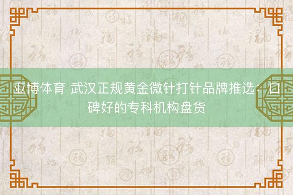 亚博体育 武汉正规黄金微针打针品牌推选：口碑好的专科机构盘货