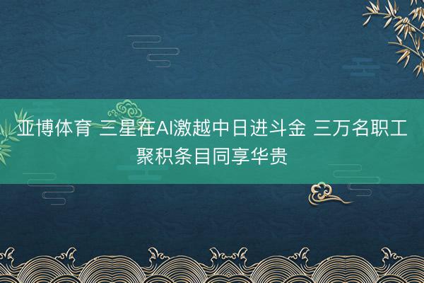 亚博体育 三星在AI激越中日进斗金 三万名职工聚积条目同享华贵