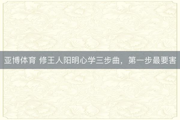 亚博体育 修王人阳明心学三步曲，第一步最要害