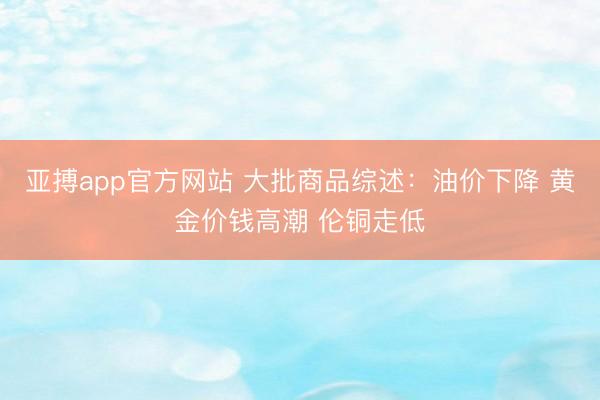 亚搏app官方网站 大批商品综述：油价下降 黄金价钱高潮 伦铜走低