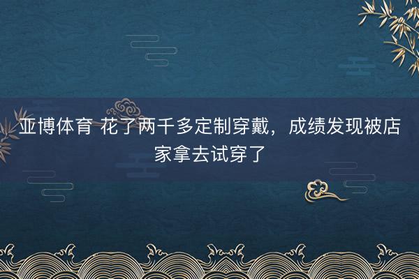 亚博体育 花了两千多定制穿戴，成绩发现被店家拿去试穿了