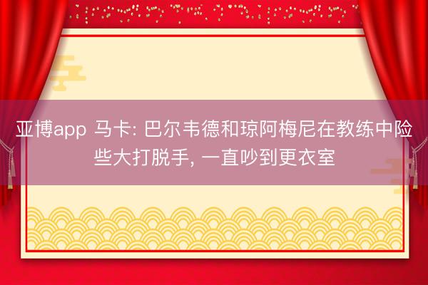 亚博app 马卡: 巴尔韦德和琼阿梅尼在教练中险些大打脱手， 一直吵到更衣室