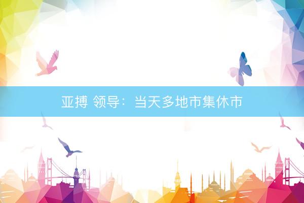 亚搏 领导：当天多地市集休市