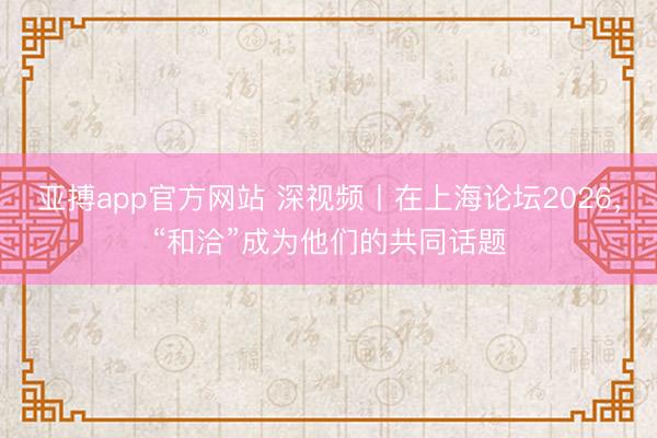 亚搏app官方网站 深视频丨在上海论坛2026，“和洽”成为他们的共同话题