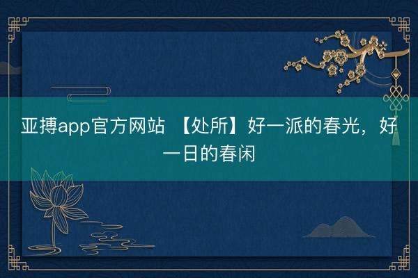 亚搏app官方网站 【处所】好一派的春光，好一日的春闲
