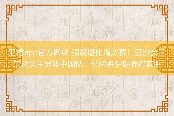 亚搏app官方网站 强度堪比淘汰赛！亚沙会三东说念主男篮中国队一分险胜伊朗赢得首胜