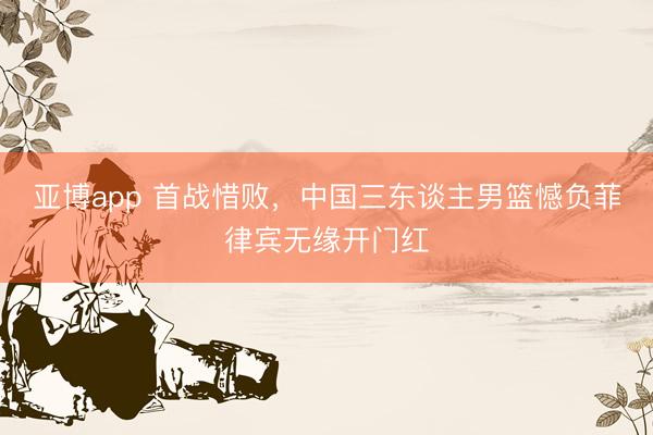 亚博app 首战惜败，中国三东谈主男篮憾负菲律宾无缘开门红