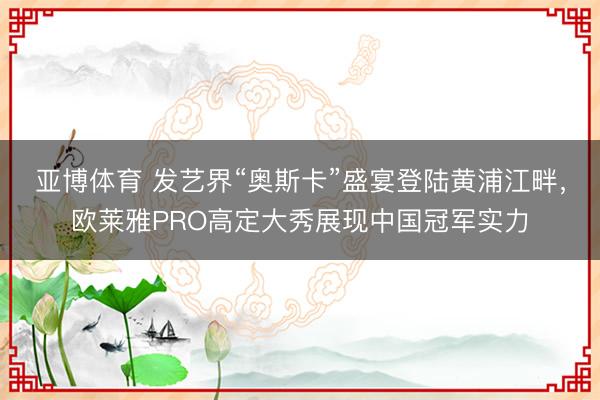 亚博体育 发艺界“奥斯卡”盛宴登陆黄浦江畔，欧莱雅PRO高定大秀展现中国冠军实力