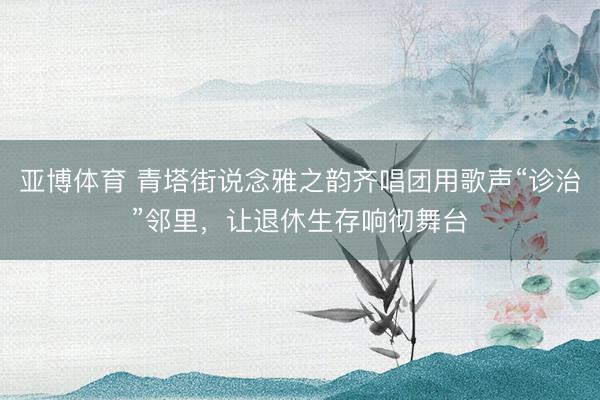 亚博体育 青塔街说念雅之韵齐唱团用歌声“诊治”邻里，让退休生存响彻舞台