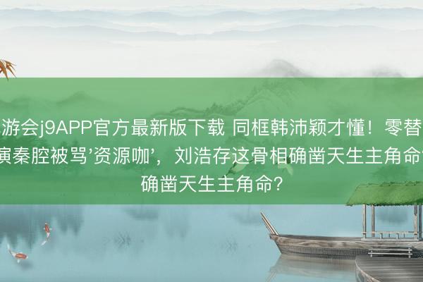 九游会j9APP官方最新版下载 同框韩沛颖才懂！零替身演秦腔被骂'资源咖'，刘浩存这骨相确凿天生主角命？