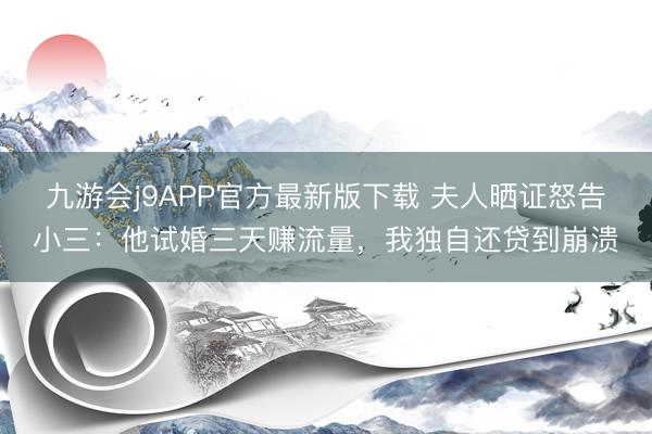 九游会j9APP官方最新版下载 夫人晒证怒告小三:他试婚三天赚流量,我独自还贷到崩溃