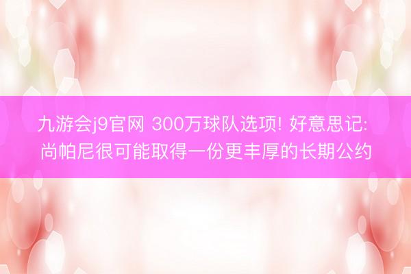 九游会j9官网 300万球队选项! 好意思记: 尚帕尼很可能取得一份更丰厚的长期公约