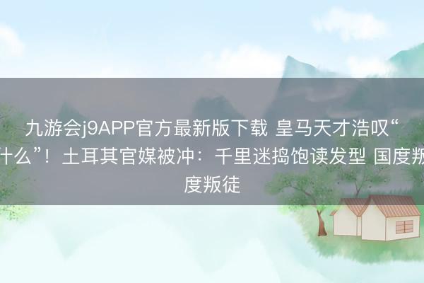 九游会j9APP官方最新版下载 皇马天才浩叹“为什么”!土耳其官媒被冲:千里迷捣饱读发型 国度叛徒