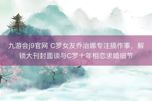九游会j9官网 C罗女友乔治娜专注搞作事,解锁大刊封面谈与C罗十年相恋求婚细节