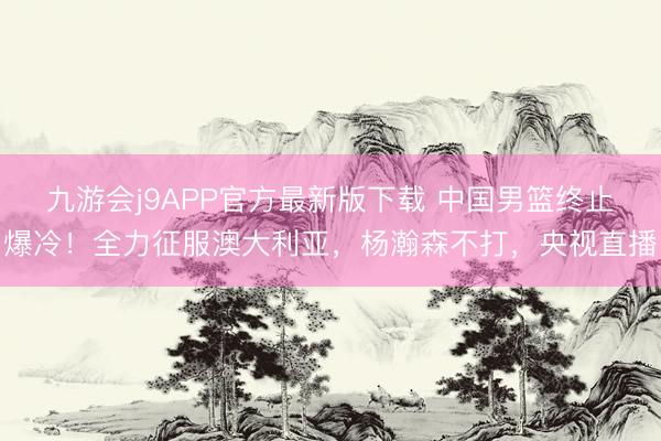 九游会j9APP官方最新版下载 中国男篮终止爆冷!全力征服澳大利亚,杨瀚森不打,央视直播