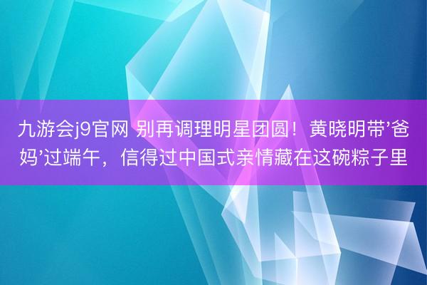 九游会j9官网 别再调理明星团圆!黄晓明带'爸妈'过端午,信得过中国式亲情藏在这碗粽子里